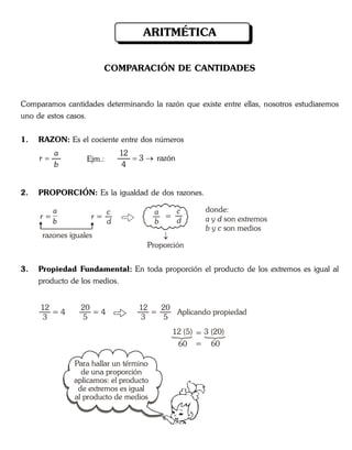 COMPARACIÓN DE CANTIDADES
Comparamos cantidades determinando la razón que existe entre ellas, nosotros estudiaremos
uno de estos casos.
1. RAZON: Es el cociente entre dos números
a
r
b
 Ejm.:
12
3 razón
4
 
2. PROPORCIÓN: Es la igualdad de dos razones.
r =
a
b
=
c
d
razones iguales
r =
c
d
donde:
y son extremos
y son medios
a d
b c
Proporción
3. Propiedad Fundamental: En toda proporción el producto de los extremos es igual al
producto de los medios.
= 4
12
3
= 4
20
5
=
12
3
Aplicando propiedad
20
5
=12 (5)
60
3 (20)
60=
ARITMÉTICA
Para hallar un término
de una proporción
aplicamos: el producto
de extremos es igual
al producto de medios
a
b
 
