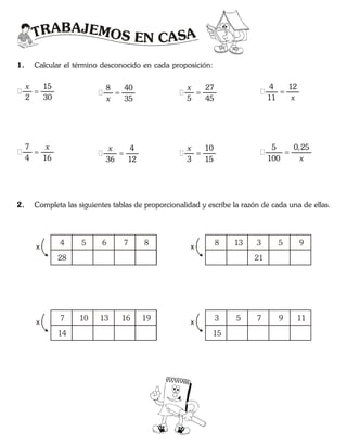 TRABAJEMOS EN CASA
1. Calcular el término desconocido en cada proposición:
15
2 30

x
7
4 16

x
8 40
35

x
4
36 12

x
27
5 45

x
10
3 15

x
4 12
11

x
5 0,25
100

x
2. Completa las siguientes tablas de proporcionalidad y escribe la razón de cada una de ellas.
4 5 6 7 8
x
28
8 13 3 5 9
x
21
7 10 13 16 19
x
14
3 5 7 9 11
x
15
 