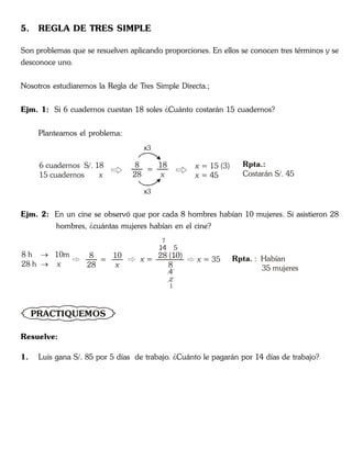 5. REGLA DE TRES SIMPLE
Son problemas que se resuelven aplicando proporciones. En ellos se conocen tres términos y se
desconoce uno.
Nosotros estudiaremos la Regla de Tres Simple Directa.;
Ejm. 1: Si 6 cuadernos cuestan 18 soles ¿Cuánto costarán 15 cuadernos?
Planteamos el problema:
6 cuadernos S/. 18
15 cuadernos x
8
28
=
18
x
x3
x3
x
x
= 15 (3)
= 45
Rpta.:
Costarán S/. 45
Ejm. 2: En un cine se observó que por cada 8 hombres habían 10 mujeres. Si asistieron 28
hombres, ¿cuántas mujeres habían en el cine?
8 h 10m
28 h

 x
8
28
=
10
x
x = 28 (10)
8
14
7
4
5
x = 35 Rpta. : Habían
35 mujeres
2
1
PRACTIQUEMOS
Resuelve:
1. Luis gana S/. 85 por 5 días de trabajo. ¿Cuánto le pagarán por 14 días de trabajo?
 