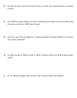 2. Un salón de clases consume 16 litros de leche en 4 días. ¿En cuántos días han consumido
8 litros?
3. Con 30 litros de agua fabrican 8,7 kg de mezclas para un tarrajeo de casa. ¿Cuántos kilos
de mezcla se haría con 1000 litros de agua?
4. Si Lorena nada 10 m en 6 segundos. ¿Cuántos segundos le tomará nadar 80 m conservan-
do la misma velocidad?
5. Un balón de gas de 1000 lb cuesta S/. 80,00. ¿Cuánto costará uno de 25 lb aproximada-
mente?
6. S/. 10 cuadernos iguales pesan 4 kg en total. ¿Cuánto pesarán 25 similares?
 