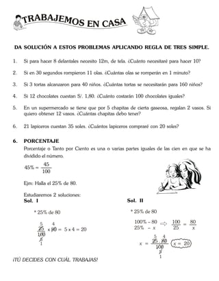 TRABAJEMOS EN CASA
DA SOLUCIÓN A ESTOS PROBLEMAS APLICANDO REGLA DE TRES SIMPLE.
1. Si para hacer 8 delantales necesito 12m, de tela. ¿Cuánto necesitaré para hacer 10?
2. Si en 30 segundos rompieron 11 olas. ¿Cuántas olas se romperán en 1 minuto?
3. Si 3 tortas alcanzaron para 40 niños. ¿Cuántas tortas se necesitarán para 160 niños?
4. Si 12 chocolates cuestan S/. 1,80. ¿Cuánto costarán 100 chocolates iguales?
5. En un supermercado se tiene que por 5 chapitas de cierta gaseosa, regalan 2 vasos. Si
quiero obtener 12 vasos. ¿Cuántas chapitas debo tener?
6. 21 lapiceros cuestan 35 soles. ¿Cuántos lapiceros compraré con 20 soles?
6. PORCENTAJE
Porcentaje o Tanto por Ciento es una o varias partes iguales de las cien en que se ha
dividido el número.
45
45% =
100
Ejm: Halla el 25% de 80.
Estudiaremos 2 soluciones:
Sol. I
25
100
* 25% de 80
5
5
x 4 = 2080 = 5 x
1
4
Sol. II
* 25% de 80
25 . 80
100
100% – 80
25% – x
100
25
x = 20x =
5
5
4
1
=
80
x
¡TÚ DECIDES CON CUÁL TRABAJAS!
 