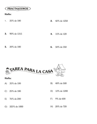 PRACTIQUEMOS
Halla:
1 . 35% de 180
3. 90% de 1315
5. 30% de 180
2. 42% de 1250
4. 15% de 120
6. 50% de 350
TAREA P
L
A AR A CASA
Halla:
A) 35% de 100
C) 25% de 180
E) 76% de 200
G) 325% de 1000
B) 48% de 500
D) 12% de 1200
F) 9% de 600
H) 20% de 720
 