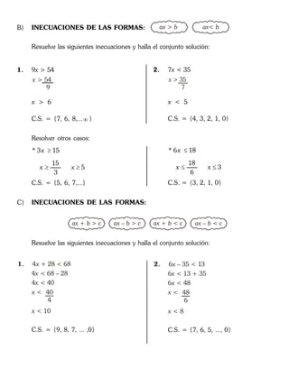 B) INECUACIONES DE LAS FORMAS: ax > b ax< b
Resuelve las siguientes inecuaciones y halla el conjunto solución:
1. 9x > 54
x > 54
9
x > 6
C.S. = {7, 6, 8,... }
Resolver otros casos:
* 3 15
15
5
3
x
x x

 
C.S. = {5, 6, 7,...}
2. 7x < 35
x > 35
7
x < 5
C.S. = {4, 3, 2, 1, 0}
* 6 18
18
3
6
x
x x

 
C.S. = {3, 2, 1, 0}
C) INECUACIONES DE LAS FORMAS:
ax + b > c ax – b > c ax + b < c ax – b < c
Resuelve las siguientes inecuaciones y halla el conjunto solución:
1. 4 + 28 < 68x
4 < 68 – 28
4 < 40
< 10
x
x
x <
x
40
4
C.S. = {9, 8, 7, ... ,0}
2. 6 – 35 < 13
6
x
x
x
x <
x
< 13 + 35
6 < 48
< 8
48
6
C.S. = {7, 6, 5, ..., 0}
 