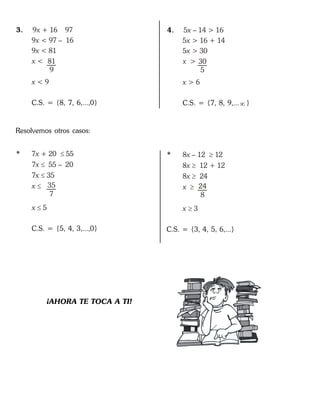 3. 9 + 16 97
9
x
x
x
x <
x
< 97 – 16
9 < 81
< 9
81
9
C.S. = {8, 7, 6,...,0}
4. 5 – 14 > 16
5
x
x
x
x >
x
> 16 + 14
5 > 30
> 6
30
5
C.S. = {7, 8, 9,... }
Resolvemos otros casos:
* 7 + 20 55
7
x 
x
x
x
x
55 – 20
7 35
5




35
7
C.S. = {5, 4, 3,...,0}
* 8 – 12 12
8
x 
x
x
x
x
12 + 12
8 24
3




24
8
C.S. = {3, 4, 5, 6,...}
¡AHORA TE TOCA A TI!
 