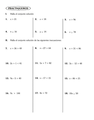 PRACTIQUEMOS
I. Halla el conjunto solución
1. x > 21
4. n  16
2. x < 18
5. y  14
3. x > 96
6. x  78
II. Halla el conjunto solución de las siguientes inecuaciones:
7. x + 36 > 49
10. 2x + 1 < 41
13. 9a – 5 > 40
16. 9x > 144
8. n – 27 > 64
11. 5x + 7 > 82
14. x – 17 < 15
17. 8x < 72
9. x + 31 < 86
12. 3x – 12 > 48
15. x – 86 < 21
18. 10a  50
 