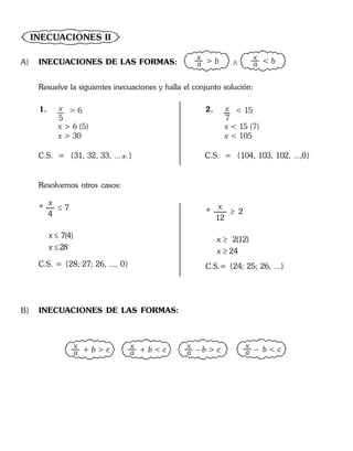 INECUACIONES II
A) INECUACIONES DE LAS FORMAS:
x
a > b x
a < b
>
Resuelve la siguientes inecuaciones y halla el conjunto solución:
1. x
5
> 6
x
x
> 6 (5)
> 30
C.S. = {31, 32, 33, ... }
2. x
7
< 15
x
x
< 15 (7)
< 105
C.S. = {104, 103, 102, ...,0}
Resolvemos otros casos:
* 7
4
7(4)
28
x
x
x



C.S. = {28; 27; 26, ..., 0}
* 2
12
2(12)
24
x
x
x



C.S.= {24; 25; 26, ...}
B) INECUACIONES DE LAS FORMAS:
x
a + b > c x
a
x
a+ b < c – b > c
x
a – b < c
 
