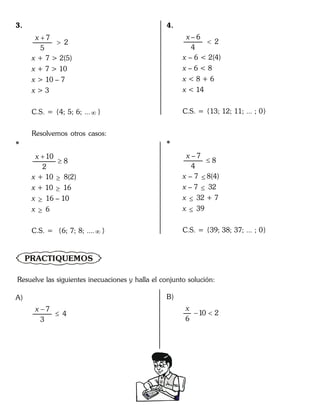 3.
7
2
5
x 

x + 7 > 2(5)
x + 7 > 10
x > 10 – 7
x > 3
C.S. = {4; 5; 6; ... }
Resolvemos otros casos:
*
10
8
2
x 

x + 10  8(2)
x + 10  16
x  16 – 10
x  6
C.S. = {6; 7; 8; .... }
4.
– 6
2
4
x

x – 6 < 2(4)
x – 6 < 8
x < 8 + 6
x < 14
C.S. = {13; 12; 11; ... ; 0}
*
– 7
8
4
x

x – 7  8(4)
x – 7  32
x  32 + 7
x  39
C.S. = {39; 38; 37; ... ; 0}
PRACTIQUEMOS
Resuelve las siguientes inecuaciones y halla el conjunto solución:
A)
7
4
3
x 

B)
10 2
6
x
 
 