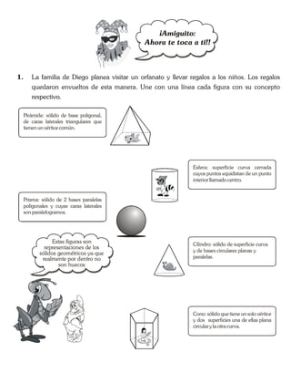 1. La familia de Diego planea visitar un orfanato y llevar regalos a los niños. Los regalos
quedaron envueltos de esta manera. Une con una línea cada figura con su concepto
respectivo.
¡Amiguito:
Ahora te toca a ti!!
Pirámide: sólido de base poligonal,
de caras laterales triangulares que
tienen un vérticecomún.
Prisma: sólido de 2 bases paralelas
poligonales y cuyas caras laterales
sonparalelogramos.
Esfera: superficie curva cerrada
cuyos puntos equidistan de un punto
interior llamado centro.
Cilindro: sólido de superficie curva
y de bases circulares planas y
paralelas.
Cono: sólido quetiene unsolo vértice
y dos superficies una de ellas plana
circular yla otracurva.
Estas figuras son
representaciones de los
sólidos geométricos ya que
realmente por dentro no
son huecos
 