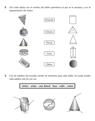 2. Une cada objeto con el nombre del sólido geométrico al que se le asemeja y con la
representación del mismo.
3. Con las palabras del recuadro escribe los elementos para cada sólido. Se puede escribir
cada palabra más de una vez.
vértice - arista - cara lateral - base - radio - centro
Pirámide
Cilindro
Prisma
Cono
Esfera
 