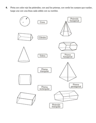 4. Pinta con color rojo las pirámides, con azul los prismas, con verde los cuerpos que ruedan,
luego une con una línea cada sólido con su nombre.
Cono
Cilindro
Esfera
Prisma
rectangular
Pirámide
triangular
Prisma
triangular
Prisma
hexagonal
Pirámide
hexagonal
Prisma
pentagonal
 