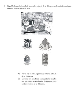 5. Papa Noel necesita introducir los regalos a través de la chimenea en la posición mostrada.
Observa y haz lo que se te pide.
A) Marca con un los regalos que entrarán a través
de la chimenea.
B) Encierra con una línea anaranjada los regalos
que necesitan ser cambiados de posición para
ser introducidos en la chimenea.
37cm 10cm
34 cm
25 cm
30 cm
20 cm
 