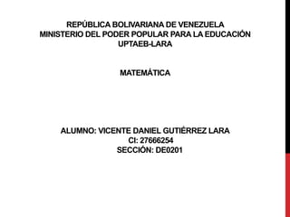REPÚBLICA BOLIVARIANA DE VENEZUELA
MINISTERIO DEL PODER POPULAR PARA LA EDUCACIÓN
UPTAEB-LARA
MATEMÁTICA
ALUMNO: VICENTE DANIEL GUTIÉRREZ LARA
CI: 27666254
SECCIÓN: DE0201
 