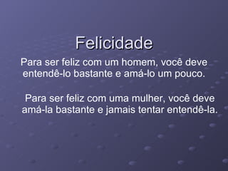 Felicidade Para ser feliz com um homem, você deve entendê-lo bastante e amá-lo um pouco. Para ser feliz com uma mulher, você deve amá-la bastante e jamais tentar entendê-la. 