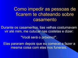 Como impedir as pessoas de ficarem te chateando sobre casamento Durante os casamentos, tias velhas costumavam vir até mim, me cutucar nas costelas e dizer:   "Você será o próximo!".  Elas pararam depois que eu comecei a fazer a mesma coisa com elas nos funerais.   