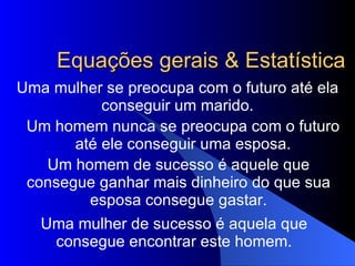 Equações gerais & Estatística Uma mulher se preocupa com o futuro até ela conseguir um marido. Um homem nunca se preocupa com o futuro até ele conseguir uma esposa. Um homem de sucesso é aquele que consegue ganhar mais dinheiro do que sua esposa consegue gastar. Uma mulher de sucesso é aquela que consegue encontrar este homem. 