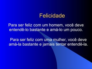Felicidade Para ser feliz com um homem, você deve entendê-lo bastante e amá-lo um pouco. Para ser feliz com uma mulher, você deve amá-la bastante e jamais tentar entendê-la. 