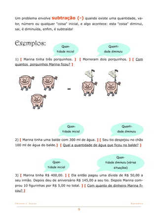 Um problema envolve       subtração (-)             quando existe uma quantidade, va-
lor, número ou qualquer "coisa" inicial, e algo acontece: esta "coisa" diminui,
sai, é diminuída, enfim, é subtraída!



Exemplos:                         Quan-                          Quanti-
                              tidade inicial                  dade diminuiu

1) [ Marina tinha três porquinhos. ]            [ Morreram dois porquinhos. ] [ Com
quantos porquinhos Marina ficou? ]




                                        -


                                        Quan-                              Quanti-
                                  tidade inicial                       dade diminuiu

2) [ Marina tinha uma balde com 300 ml de água. ] [ Seu tio despejou no chão
100 ml de água do balde.] [ Qual a quantidade de água que ficou no balde? ]


                                                                       Quan-
                          Quan-                                tidade diminuiu (várias
                       tidade inicial                                situações)

3) [ Marina tinha R$ 400,00. ] [ Ela então pagou uma dívida de R$ 50,00 a
seu irmão. Depois deu de aniversário R$ 145,00 a seu tio. Depois Marina com-
prou 10 figurinhas por R$ 5,00 no total. ] [ Com quanto de dinheiro Marina fi-
cou? ]


Christine C. Dantas!                                                              Matemática


                                                9
 