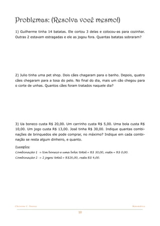Problemas: (Resolva você mesmo!)
1) Guilherme tinha 14 batatas. Ele cortou 3 delas e colocou-as para cozinhar.
Outras 2 estavam estragadas e ele as jogou fora. Quantas batatas sobraram?




2) Julio tinha uma pet shop. Dois cães chagaram para o banho. Depois, quatro
cães chegaram para a tosa do pelo. No final do dia, mais um cão chegou para
o corte de unhas. Quantos cães foram tratados naquele dia?




3) Ua boneco custa R$ 20,00. Um carrinho custa R$ 5,00. Uma bola custa R$
10,00. Um jogo custa R$ 13,00. José tinha R$ 30,00. Indique quantas combi-
nações de brinquedos ele pode comprar, no máximo? Indique em cada combi-
nação se resta algum dinheiro, e quanto.

Exemplos:

Combinação 1 -> Um boneco e uma bola: total = R$ 30,00, resta = R$ 0,00.

Combinação 2 -> 2 jogos: total = R$26,00, resta R$ 4,00.




Christine C. Dantas!                                                       Matemática


                                         10
 