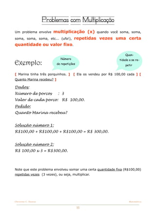 Problemas com Multiplicação
Um problema envolve        multiplicação (x)        quando você soma, soma,

soma, soma, soma, etc... (ufa!),        repetidas vezes uma certa
quantidade ou valor fixo.

                                                                    Quan-
                              Número                            tidade a se re-
Exemplo:                    de repetições                           petir


[ Marina tinha três porquinhos. ]      [ Ela os vendeu por R$ 100,00 cada ] [
Quanto Marina recebeu? ]

Dados:
Número de porcos            : 3
Valor de cada porco:           R$ 100,00.
Pedido:
Quanto Marina recebeu?


Solução número 1:
R$100,00 + R$100,00 + R$100,00 = R$ 300,00.


Solução número 2:
R$ 100,00 x 3 = R$300,00.




Note que este problema envolveu somar uma certa quantidade fixa (R$100,00)
repetidas vezes (3 vezes), ou seja, multiplicar.




Christine C. Dantas!                                                   Matemática


                                            11
 