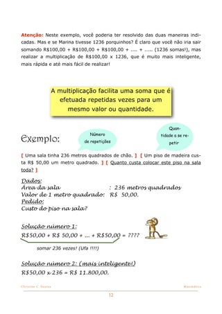 Atenção: Neste exemplo, você poderia ter resolvido das duas maneiras indi-
cadas. Mas e se Marina tivesse 1236 porquinhos? É claro que você não iria sair
somando R$100,00 + R$100,00 + R$100,00 + .... + ..... (1236 somas!), mas
realizar a multiplicação de R$100,00 x 1236, que é muito mais inteligente,
mais rápida e até mais fácil de realizar!




                       A multiplicação facilita uma soma que é
                         efetuada repetidas vezes para um
                            mesmo valor ou quantidade.


                                                                Quan-
                                   Número                   tidade a se re-
Exemplo:                         de repetições                  petir


[ Uma sala tinha 236 metros quadrados de chão. ] [ Um piso de madeira cus-
ta R$ 50,00 um metro quadrado. ] [ Quanto custa colocar este piso na sala
toda? ]

Dados:
Área da sala               : 236 metros quadrados
Valor de 1 metro quadrado: R$ 50,00.
Pedido:
Custo do piso na sala?


Solução número 1:
R$50,00 + R$ 50,00 + ... + R$50,00 = ????

          somar 236 vezes! (Ufa !!!!)


Solução número 2: (mais inteligente!)
R$50,00 x 236 = R$ 11.800,00.

Christine C. Dantas!                                                    Matemática


                                             12
 