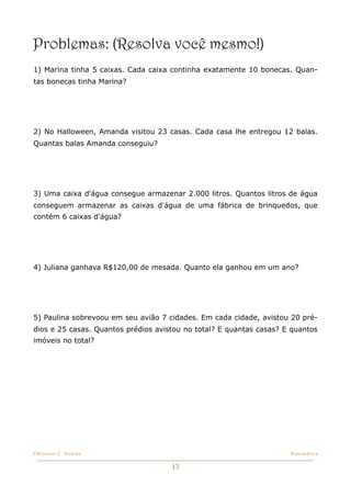 Problemas: (Resolva você mesmo!)
1) Marina tinha 5 caixas. Cada caixa continha exatamente 10 bonecas. Quan-
tas bonecas tinha Marina?




2) No Halloween, Amanda visitou 23 casas. Cada casa lhe entregou 12 balas.
Quantas balas Amanda conseguiu?




3) Uma caixa d'água consegue armazenar 2.000 litros. Quantos litros de água
conseguem armazenar as caixas d'água de uma fábrica de brinquedos, que
contém 6 caixas d'água?




4) Juliana ganhava R$120,00 de mesada. Quanto ela ganhou em um ano?




5) Paulina sobrevoou em seu avião 7 cidades. Em cada cidade, avistou 20 pré-
dios e 25 casas. Quantos prédios avistou no total? E quantas casas? E quantos
imóveis no total?




Christine C. Dantas!                                                 Matemática


                                     13
 