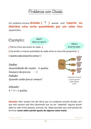 Problemas com Divisão

              divisão ( ÷ ) quando você reparte ou
Um problema envolve

distribui uma certa quantidade por um valor fixo
(igualmente).




Exemplo:                       Quanti-
                          dade a se repartir
                                                                  Número
[ Marina tinha seis quilos de ração. ]                        de partes iguais

[ Ela dividiu a mesma quantidade de ração entre os seus três porquinhos. ]

[ Quanto cada porquinho comeu? ]

                                                                    ?

Dados:                                               6 kg           ?
Quantidade de ração:             6 quilos.
                                                                    ?
Número de porcos           : 3
Pedido:
                                                              Cada porco comerá
Quanto cada porco comeu?                                       a mesma quanti-
                                                                 dade! Quanto
                                                                    será??

Solução:
6 ÷ 3 = 2 quilos.




Atenção: Nem sempre fica tão óbvio que um problema envolve divisão, por-
que nem sempre está dito claramente que vai ser "repartido" alguma quanti-
dade ou valor entre pessoas, animais, etc. Basta perceber que você precisa de-
terminar como obter partes iguais de alguma coisa maior.


Christine C. Dantas!                                                    Matemática


                                         14
 