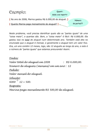 Exemplo:                                      Quanti-
                                         dade a se repartir

[ No ano de 2008, Marina gastou R$ 6.000,00 de aluguel. ]       Número

[ Quanto Marina paga mensalmente de aluguel? ]                de partes??




Neste problema, você precisa identificar quais são as "partes iguais" de uma
"coisa maior", e quantas são. Bom, a "coisa maior" é fácil: R$ 6.000,00. Ela
gastou isso no total do aluguel num determinado ano. Também está dito no
enunciado que o aluguel é mensal, e geralmente o aluguel tem um valor fixo.
Ora, um ano contém 12 meses, logo, são 12 aluguéis ao longo do ano, e este é
o número de "partes iguais" que estamos procurando! Assim:



Dados:
Valor total do aluguel em 2008                       :   R$ 6.000,00.
Número de aluguéis (mensais) em um ano : 12
Pedido:
Valor mensal do aluguel.
Solução:
          ÷
6000           12 = 500.
Resposta:
Marina paga mensalmente R$ 500,00 de aluguel.




Christine C. Dantas!                                                  Matemática


                                    15
 