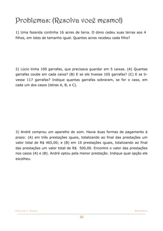 Problemas: (Resolva você mesmo!)
1) Uma fazenda continha 16 acres de terra. O dono cedeu suas terras aos 4
filhos, em lotes de tamanho igual. Quantos acres recebeu cada filho?




2) Lúcio tinha 100 garrafas, que precisava guardar em 5 caixas. (A) Quantas
garrafas coube em cada caixa? (B) E se ele tivesse 105 garrafas? (C) E se ti-
vesse 117 garrafas? Indique quantas garrafas sobraram, se for o caso, em
cada um dos casos (letras A, B, e C).




3) André comprou um aparelho de som. Havia duas formas de pagamento à
prazo: (A) em três prestações iguais, totalizando ao final das prestações um
valor total de R$ 465,00; e (B) em 10 prestações iguais, totalizando ao final
das prestações um valor total de R$ 500,00. Encontre o valor das prestações
nos casos (A) e (B). André optou pela menor prestação. Indique qual opção ele
escolheu.




Christine C. Dantas!                                                   Matemática


                                        16
 