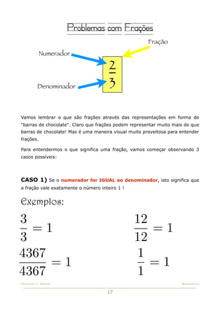 Problemas com Frações
                                                      Fração
            Numerador

                                      2
           Denominador                3

Vamos lembrar o que são frações através das representações em forma de
"barras de chocolate". Claro que frações podem representar muito mais do que
barras de chocolate! Mas é uma maneira visual muito proveitosa para entender
frações.

Para entendermos o que significa uma fração, vamos começar observando 3
casos possíveis:




CASO 1) Se o numerador for IGUAL ao denominador, isto significa que
a fração vale exatamente o número inteiro 1 !


Exemplos:
3                                               12
  =1                                               =1
3                                               12
4367                                             1
     =1                                            =1
4367                                             1
Christine C. Dantas!                                                Matemática


                                     17
 