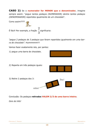 CASO 2) Se o numerador for MENOR que o denominador, imagine
sempre assim: "pegue tantos pedaços (NUMERADOR) dentre tantos pedaços
(DENOMINADOR) repartidos igualmente de um chocolate".

Como assim????


                                 2
É fácil! Por exemplo, a fração     significaria:
                                 3

"pegue 2 pedaços de 3 pedaços que foram repartidos igualmente em uma bar-
ra de chocolate". Hummmmm!!!

Vamos fazer exatamente isto, por partes:

1) pegue uma barra de chocolate.




2) Reparta em três pedaços iguais:




3) Retire 2 pedaços dos 3:
                                                   Trec!


                          retirei


Conclusão: Os pedaços retirados VALEM 2/3 de uma barra inteira.

Dois de três!




Christine C. Dantas!                                              Matemática


                                         18
 