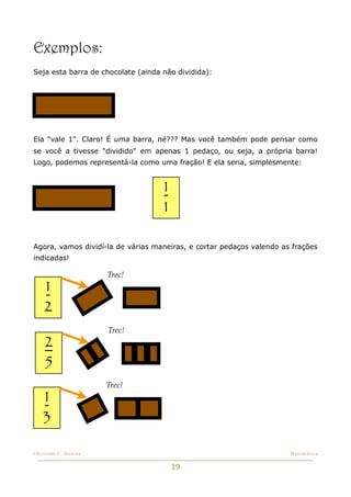 Exemplos:
Seja esta barra de chocolate (ainda não dividida):




Ela "vale 1". Claro! É uma barra, né??? Mas você também pode pensar como
se você a tivesse "dividido" em apenas 1 pedaço, ou seja, a própria barra!
Logo, podemos representá-la como uma fração! E ela seria, simplesmente:


                                    1
                                    1

Agora, vamos dividí-la de várias maneiras, e cortar pedaços valendo as frações
indicadas!

                       Trec!
    1
    2
                       Trec!
    2
    5
                       Trec!
    1
    3

Christine C. Dantas!                                                  Matemática


                                        19
 