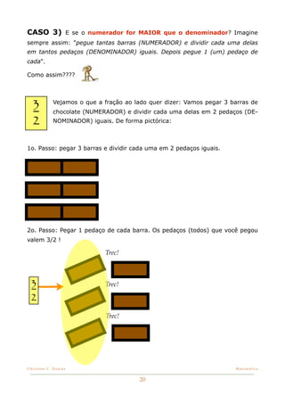 CASO 3) E se o numerador for MAIOR que o denominador? Imagine
sempre assim: "pegue tantas barras (NUMERADOR) e dividir cada uma delas
em tantos pedaços (DENOMINADOR) iguais. Depois pegue 1 (um) pedaço de
cada".

Como assim????




   3         Vejamos o que a fração ao lado quer dizer: Vamos pegar 3 barras de
             chocolate (NUMERADOR) e dividir cada uma delas em 2 pedaços (DE-
   2         NOMINADOR) iguais. De forma pictórica:



1o. Passo: pegar 3 barras e dividir cada uma em 2 pedaços iguais.




2o. Passo: Pegar 1 pedaço de cada barra. Os pedaços (todos) que você pegou
valem 3/2 !

                             Trec!



  3                          Trec!

  2
                              Trec!




Christine C. Dantas!                                                   Matemática


                                        20
 