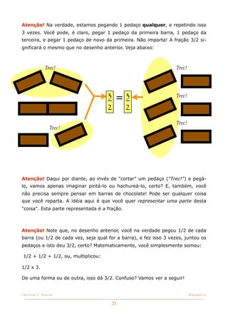 Atenção! Na verdade, estamos pegando 1 pedaço qualquer, e repetindo isso
3 vezes. Você pode, é claro, pegar 1 pedaço da primeira barra, 1 pedaço da
terceira, e pegar 1 pedaço de novo da primeira. Não importa! A fração 3/2 si-
gnificará o mesmo que no desenho anterior. Veja abaixo:



           !!
                Trec!                                             Trec!




                                     3   =3                       Trec!

                                     2         2
                                                                  Trec!
                  Trec!




Atenção! Daqui por diante, ao invés de "cortar" um pedaço ("Trec!") e pegá-
lo, vamos apenas imaginar pintá-lo ou hachureá-lo, certo? E, também, você
não precisa sempre pensar em barras de chocolate! Pode ser qualquer coisa
que você reparta. A idéia aqui é que você quer representar uma parte desta
"coisa". Esta parte representada é a fração.



Atenção! Note que, no desenho anterior, você na verdade pegou 1/2 de cada
barra (ou 1/2 de cada vez, seja qual for a barra), e fez isso 3 vezes, juntou os
pedaços e isto deu 3/2, certo? Matematicamente, você simplesmente somou:

 1/2 + 1/2 + 1/2, ou, multiplicou:

1/2 x 3.

De uma forma ou de outra, isso dá 3/2. Confuso? Vamos ver a seguir!


Christine C. Dantas!                                                      Matemática


                                       21
 