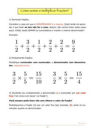 Como somar e multiplicar frações?

1) Somando frações:

Considere o caso em que o DENOMINADOR é o mesmo. (Você ainda irá apren-
der o que fazer se isto não for o caso, depois; não vamos tratar estes casos
aqui). Então, basta SOMAR os numeradores e manter o mesmo denominador!

Exemplo:



         1 3 1 2 2  9
          + + + + =
         2 2 2 2 2  2
2) Multiplicando frações:

Multiplique numerador com numerador, e denominador com denomina-
dor, separadamente.



     3 5  15                               3 5  15
      × =                                   × =
     2 5  10                               2 2   4
3) Dividindo (ou multiplicando) o denominador e o numerador por um valor
fixo ("em cima e em baixo" na fração"):

Você sempre pode fazer isto sem alterar o valor da fração!

Multipliquemos a fração 3/2 por um valor fixo (por exemplo, 5), tanto no nu-
merador quanto no denominador:




Christine C. Dantas!                                                Matemática


                                     22
 