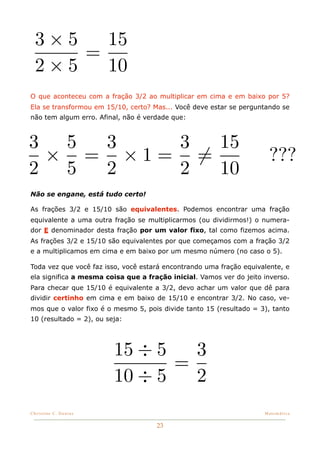 3×5   15
      =
  2×5   10
O que aconteceu com a fração 3/2 ao multiplicar em cima e em baixo por 5?
Ela se transformou em 15/10, certo? Mas... Você deve estar se perguntando se
não tem algum erro. Afinal, não é verdade que:



3 5 3   3  15
 × = ×1= =                                                            ???
2 5 2   2  10
Não se engane, está tudo certo!

As frações 3/2 e 15/10 são equivalentes. Podemos encontrar uma fração
equivalente a uma outra fração se multiplicarmos (ou dividirmos!) o numera-
dor E denominador desta fração por um valor fixo, tal como fizemos acima.
As frações 3/2 e 15/10 são equivalentes por que começamos com a fração 3/2
e a multiplicamos em cima e em baixo por um mesmo número (no caso o 5).

Toda vez que você faz isso, você estará encontrando uma fração equivalente, e
ela significa a mesma coisa que a fração inicial. Vamos ver do jeito inverso.
Para checar que 15/10 é equivalente a 3/2, devo achar um valor que dê para
dividir certinho em cima e em baixo de 15/10 e encontrar 3/2. No caso, ve-
mos que o valor fixo é o mesmo 5, pois divide tanto 15 (resultado = 3), tanto
10 (resultado = 2), ou seja:




                         15 ÷ 5   3
                                =
                         10 ÷ 5   2
Christine C. Dantas!                                                 Matemática


                                     23
 