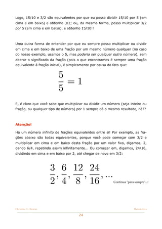 Logo, 15/10 e 3/2 são equivalentes por que eu posso dividir 15/10 por 5 (em
cima e em baixo) e obtenho 3/2; ou, da mesma forma, posso multiplicar 3/2
por 5 (em cima e em baixo), e obtenho 15/10!!



Uma outra forma de entender por que eu sempre posso multiplicar ou dividir
em cima e em baixo de uma fração por um mesmo número qualquer (no caso
do nosso exemplo, usamos o 5, mas poderia ser qualquer outro número), sem
alterar o significado da fração (pois o que encontramos é sempre uma fração
equivalente à fração inicial), é simplesmente por causa do fato que:


                          5
                            =1
                          5
E, é claro que você sabe que multiplicar ou dividir um número (seja inteiro ou
fração, ou qualquer tipo de número) por 1 sempre dá o mesmo resultado, né??



Atenção!

Há um número infinito de frações equivalentes entre si! Por exemplo, as fra-
ções abaixo são todas equivalentes, porque você pode começar com 3/2 e
multiplicar em cima e em baixo desta fração por um valor fixo, digamos, 2,
dando 6/4, repetindo assim infinitamente... Ou começar em, digamos, 24/16,
dividindo em cima e em baixo por 2, até chegar de novo em 3/2:



                       3 6 12 24
                        , , , , ...
                       2 4 8 16                            Continua "para sempre"...!




Christine C. Dantas!                                                      Matemática


                                      24
 
