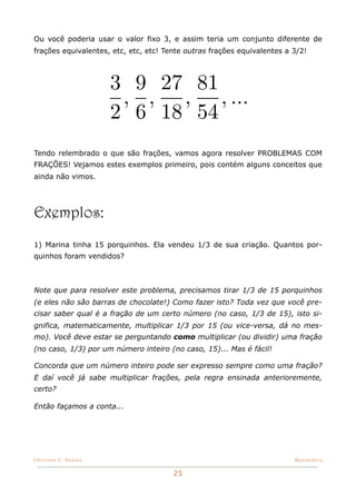 Ou você poderia usar o valor fixo 3, e assim teria um conjunto diferente de
frações equivalentes, etc, etc, etc! Tente outras frações equivalentes a 3/2!



                       3 9 27 81
                        , , , , ...
                       2 6 18 54
Tendo relembrado o que são frações, vamos agora resolver PROBLEMAS COM
FRAÇÕES! Vejamos estes exemplos primeiro, pois contém alguns conceitos que
ainda não vimos.




Exemplos:
1) Marina tinha 15 porquinhos. Ela vendeu 1/3 de sua criação. Quantos por-
quinhos foram vendidos?



Note que para resolver este problema, precisamos tirar 1/3 de 15 porquinhos
(e eles não são barras de chocolate!) Como fazer isto? Toda vez que você pre-
cisar saber qual é a fração de um certo número (no caso, 1/3 de 15), isto si-
gnifica, matematicamente, multiplicar 1/3 por 15 (ou vice-versa, dá no mes-
mo). Você deve estar se perguntando como multiplicar (ou dividir) uma fração
(no caso, 1/3) por um número inteiro (no caso, 15)... Mas é fácil!

Concorda que um número inteiro pode ser expresso sempre como uma fração?
E daí você já sabe multiplicar frações, pela regra ensinada anterioremente,
certo?

Então façamos a conta...




Christine C. Dantas!                                                     Matemática


                                       25
 