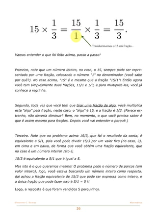 1  15 1  15
             15 × =   × =    .
                 3  1  3  3
                                                  Transformamos o 15 em fração...


Vamos entender o que foi feito acima, passo a passo!



Primeiro, note que um número inteiro, no caso, o 15, sempre pode ser repre-
sentado por uma fração, colocando o número "1" no denominador (você sabe
por quê?). No caso acima, "15" é o mesmo que a fração "15/1"! Então agora
você tem simplesmente duas frações, 15/1 e 1/3, e para multiplicá-las, você já
conhece a regrinha.



Segundo, toda vez que você tem que tirar uma fração de algo, você multiplica
este "algo" pela fração, neste caso, o "algo" é 15, e a fração é 1/3. (Parece es-
tranho, não deveria diminuir? Bem, no momento, o que você precisa saber é
que é assim mesmo para frações. Depois você vai entender o porquê.)



Terceiro. Note que no problema acima 15/3, que foi o resultado da conta, é
equivalente a 5/1, pois você pode dividir 15/3 por um valor fixo (no caso, 3),
em cima e em baixo, de forma que você obtém uma fração equivalente, que
no caso é um número inteiro! Isto é,

15/3 é equivalente a 5/1 que é igual a 5.

Mas isto é o que queremos mesmo! O problema pede o número de porcos (um
valor inteiro), logo, você estava buscando um número inteiro como resposta,
dai achou a fração equivalente de 15/3 que pode ser expressa como inteiro, e
a única fração que pode fazer isso é 5/1 = 5 !!

Logo, a resposta é que foram vendidos 5 porquinhos.



Christine C. Dantas!                                                          Matemática


                                       26
 