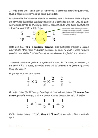2) João tinha uma caixa com 15 carrinhos. 5 carrinhos estavam quebrados.
Qual a fração de carrinhos que estão quebrados?

Este exemplo é o raciocínio inverso do anterior, pois o problema pede a fração
de carrinhos quebrados (correspondentes a 5 carrinhos de 15). Ora, se pen-
sarmos nas barras de chocolate, seria 5 pedacinhos de uma barra dividida em
15 partes, certo? (5 de 15). Logo:                   Se eu quiser achar uma fração equiva-
                                                     lente a 5/15, divido em cima e em baixo

               5    5÷5      1                       pelo mesmo número que dá para dividir


                  =        =
                                                     "certinho", ou seja, 5.



               15   15 ÷ 5   3
Note que 5/15 já é a resposta correta, mas prefirimos mostrar a fração
equivalente (1/3) mais "reduzida" possível, ou seja, na qual o único número
possível para dividir "certinho" em cima e em baixo a fração 1/3 é o número 1.



3) Marina tinha uma garrafa de água com 2 litros. Às 10 horas, ela bebeu 1/2
da garrafa. Às 11 horas, ela bebeu mais 1/2 do que havia na garrafa. Quantos
litros ela bebeu?

O que significa 1/2 de 2 litros?

                       1    1 2 2
                         ×2= × = =1
                       2    2 1 2
Ou seja, 1 litro (às 10 horas). Depois (às 11 horas), ela bebeu 1/2 do que ha-
via na garrafa, ou seja, 1 litro, o que acabamos de calcular. Isto dá então:


                       1    1 1 1
                         ×1= × = .
                       2    2 1 2
Então, Marina bebeu no total 1 litro + 1/2 de litro, ou seja, 1 litro e meio de
água.



Christine C. Dantas!                                                            Matemática


                                      27
 