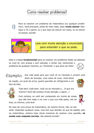 Como resolver problemas?

                Para se resolver um problema de matemática (ou qualquer proble-

     1)         ma!), você precisará, antes de mais nada, estar muito atento! Des-
                ligue a TV, o game, ou o que seja (se estiver em casa), ou se estiver
                na escola, acorde!




                                  Leia com muita atenção o enunciado
                                      para entender o que se pede.



 Esta é a etapa fundamental para se resolver um problema! Nada vai adiantar
 se você ler com pressa e sem atenção, e tentar sair resolvendo o
 problema de qualquer maneira, ou "chutando" o que deve ser feito!




Exemplo:                Sua mãe pede para que você vá no mercado e compre uma
                        dúzia de laranjas, uma caixa de ovos, meia-dúzia
 de maçãs, um quilo de arroz, quatro garrafas de refrigerante e um
 litro de leite.

                Tudo bem, tudo bem, você vai ao mercado e... O que era
                mesmo? Você não prestou muita atenção, e agora...?

                Com certeza, se você sair comprando um monte de coisas
                que não tem nada a ver com o que sua mãe pediu, ela vai
 ficar, no mínimo, uma fera!

 No caso de uma prova de matemática, da mesma forma, não vai adi-
 antar responder qualquer coisa, mas tem que atender ao que foi pedido, pois
 na matemática, embora haja várias maneiras de resolver uma questão, só
 existe uma resposta correta, não adianta enrolar!

 Christine C. Dantas!                                                        Matemática


                                             1
 