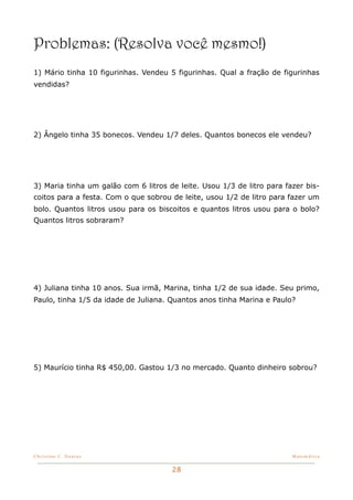 Problemas: (Resolva você mesmo!)
1) Mário tinha 10 figurinhas. Vendeu 5 figurinhas. Qual a fração de figurinhas
vendidas?




2) Ângelo tinha 35 bonecos. Vendeu 1/7 deles. Quantos bonecos ele vendeu?




3) Maria tinha um galão com 6 litros de leite. Usou 1/3 de litro para fazer bis-
coitos para a festa. Com o que sobrou de leite, usou 1/2 de litro para fazer um
bolo. Quantos litros usou para os biscoitos e quantos litros usou para o bolo?
Quantos litros sobraram?




4) Juliana tinha 10 anos. Sua irmã, Marina, tinha 1/2 de sua idade. Seu primo,
Paulo, tinha 1/5 da idade de Juliana. Quantos anos tinha Marina e Paulo?




5) Maurício tinha R$ 450,00. Gastou 1/3 no mercado. Quanto dinheiro sobrou?




Christine C. Dantas!                                                    Matemática


                                      28
 