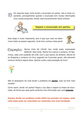 2)        Em segundo lugar, tente dividir o enunciado em partes. Isto é muito im-
          portante, principalmente quando o enunciado tem muitas informações
          e/ou muitas perguntas. Senão você provavelmente ficará confuso!




                                   Separe o enunciado em partes.




Esta etapa é muito importante, pois é aqui que você vai deter-
minar todos os passos seguintes. Evite ficar confuso nesta parte!




Exemplo:               Marina tinha R$ 155,00. Seu irmão pediu emprestado
                       R$50,00. Mais tarde, Marina foi à banca e comprou 10 figu-
rinhas, cada uma custando R$ 2,00. Com o que sobrou do dinheiro, Marina foi
ao Shopping e comprou um livro, pagando em 5 parcelas iguais, não sobrando
nenhum dinheiro depois disso. Quanto custou cada prestação do livro?




Não se desespere! Se você dividir o problema em partes, tudo vai ficar mais
simples!

Como assim, dividir em partes? Pegue o seu lápis e separe as frases do enun-
ciado, de forma que cada parte contenha uma informação que você entenda.



Sempre divida um problema muito difícil (ou grande) em etapas, onde
cada etapa pode ser entendida (ou resolvida) com mais facilidade.


Christine C. Dantas!                                                     Matemática


                                          2
 