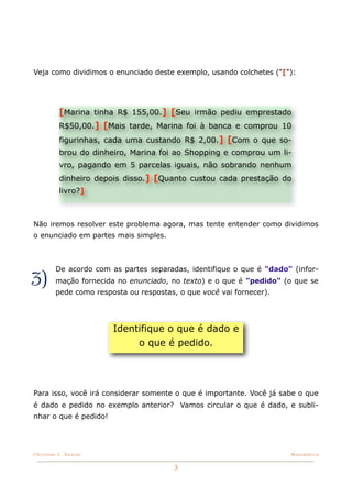 Veja como dividimos o enunciado deste exemplo, usando colchetes ("["):




          [Marina tinha R$ 155,00.] [Seu irmão pediu emprestado
          R$50,00.] [Mais tarde, Marina foi à banca e comprou 10
          figurinhas, cada uma custando R$ 2,00.] [Com o que so-
          brou do dinheiro, Marina foi ao Shopping e comprou um li-
          vro, pagando em 5 parcelas iguais, não sobrando nenhum
          dinheiro depois disso.] [Quanto custou cada prestação do
          livro?]



Não iremos resolver este problema agora, mas tente entender como dividimos
o enunciado em partes mais simples.



         De acordo com as partes separadas, identifique o que é "dado" (infor-
3)       mação fornecida no enunciado, no texto) e o que é "pedido" (o que se
         pede como resposta ou respostas, o que você vai fornecer).




                        Identifique o que é dado e
                             o que é pedido.




Para isso, você irá considerar somente o que é importante. Você já sabe o que
é dado e pedido no exemplo anterior? Vamos circular o que é dado, e subli-
nhar o que é pedido!




Christine C. Dantas!                                                  Matemática


                                         3
 