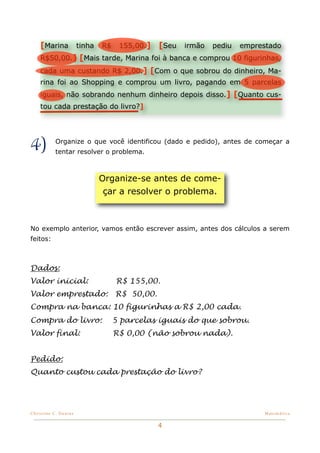[Marina tinha R$ 155,00.] [Seu irmão pediu emprestado
    R$50,00.] [Mais tarde, Marina foi à banca e comprou 10 figurinhas,
    cada uma custando R$ 2,00.] [Com o que sobrou do dinheiro, Ma-
    rina foi ao Shopping e comprou um livro, pagando em 5 parcelas
    iguais, não sobrando nenhum dinheiro depois disso.] [Quanto cus-
    tou cada prestação do livro?]




4)         Organize o que você identificou (dado e pedido), antes de começar a
           tentar resolver o problema.



                        Organize-se antes de come-
                         çar a resolver o problema.



No exemplo anterior, vamos então escrever assim, antes dos cálculos a serem
feitos:



Dados:
Valor inicial:               R$ 155,00.
Valor emprestado:            R$ 50,00.
Compra na banca: 10 figurinhas a R$ 2,00 cada.
Compra do livro:            5 parcelas iguais do que sobrou.
Valor final:                R$ 0,00 (não sobrou nada).


Pedido:
Quanto custou cada prestação do livro?




Christine C. Dantas!                                                  Matemática


                                         4
 