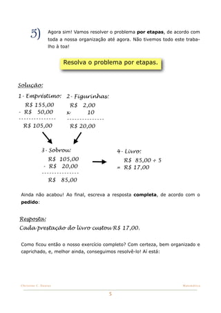 5)          Agora sim! Vamos resolver o problema por etapas, de acordo com
                   toda a nossa organização até agora. Não tivemos todo este traba-
                   lho à toa!


                          Resolva o problema por etapas.


Solução:

1- Empréstimo: 2- Figurinhas:
   R$ 155,00                    R$2,00
- R$ 50,00                 x        10
---------------            ---------------
  R$ 105,00                  R$ 20,00



              3- Sobrou:                         4- Livro:
                 R$ 105,00                         R$ 85,00 ÷ 5
               - R$ 20,00                        = R$ 17,00
              ---------------
                 R$ 85,00

 Ainda não acabou! Ao final, escreva a resposta completa, de acordo com o
 pedido:


Resposta:
Cada prestação do livro custou R$ 17,00.


 Como ficou então o nosso exercício completo? Com certeza, bem organizado e
 caprichado, e, melhor ainda, conseguimos resolvê-lo! Aí está:




 Christine C. Dantas!                                                      Matemática


                                             5
 