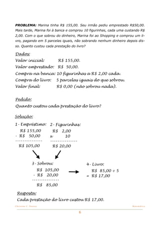 PROBLEMA: Marina tinha R$ 155,00. Seu irmão pediu emprestado R$50,00.
Mais tarde, Marina foi à banca e comprou 10 figurinhas, cada uma custando R$
2,00. Com o que sobrou do dinheiro, Marina foi ao Shopping e comprou um li-
vro, pagando em 5 parcelas iguais, não sobrando nenhum dinheiro depois dis-
so. Quanto custou cada prestação do livro?

Dados:
Valor inicial:                 R$ 155,00.
Valor emprestado:            R$ 50,00.
Compra na banca: 10 figurinhas a R$ 2,00 cada.
Compra do livro:            5 parcelas iguais do que sobrou.
Valor final:                R$ 0,00 (não sobrou nada).


Pedido:
Quanto custou cada prestação do livro?

Solução:

1- Empréstimo: 2- Figurinhas:
   R$ 155,00              R$    2,00
- R$ 50,00               x        10
---------------          ---------------
  R$ 105,00                R$ 20,00



               3- Sobrou:                      4- Livro:
                  R$ 105,00                      R$ 85,00 ÷ 5
                - R$ 20,00                     = R$ 17,00
               ---------------
                  R$ 85,00

 Resposta:
 Cada prestação do livro custou R$ 17,00.
Christine C. Dantas!                                                Matemática


                                           6
 