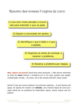 Resumo das nossas 5 regras de ouro:


 1) Leia com muita atenção o enunci-
  ado para entender o que se pede.



          2) Separe o enunciado em partes.


                   3) Identifique o que é dado e o que
                                 é pedido.


                         4) Organize-se antes de começar a
                                resolver o problema.


                                5) Resolva o problema por etapas.



Mas, espere um pouco! (Você deve estar pensando...) Não demos realmente
as dicas de como resolver o problema em si! Ou seja, quando usar adição,
multiplicação, divisão... Às vezes, não é tão simples descobrir estas coisas!



Calma! É isto que iremos explorar nos próximos capítulos... O que fizemos até
agora, foi apenas lhe mostrar um método, uma maneira lógica de como pro-
ceder diante de um problema de matemática. Agora, vamos colocar isso em
prática!



Christine C. Dantas!                                                     Matemática


                                        7
 