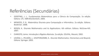 Referências (Secundárias)
 GERSTING, J. L.. Fundamentos Matemáticos para a Ciência da Computação. 5a edição.
Editora: LTC. ISBN 8521614225. 2004.
 MENEZES, P. B.. Matemática Discreta para Computação e Informática. 2a edição. Editora:
Bookman. 2008.
 ROSEN, K.. Discrete Mathematics and its Applications. 6th edition. Editora: McGraw-Hill.
2007.
 EVARISTO, Jaime. Introdução à Álgebra Abstrata. 2a edição. EDUFAL, Maceió, 2002.
 LOVÁSZ, J., PELIKÁN, J., VESZTERGOMBI, K.. Discrete Mathematics: Elementary and Beyond.
Editora: Springer. 2003.
MATEMÁTICA DISCRETA | LISTAS E FATORIAL 15
 