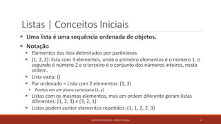 Listas | Conceitos Iniciais
 Uma lista é uma sequência ordenada de objetos.
 Notação
 Elementos das lista delimitados por parênteses.
 (1, 2, Z): lista com 3 elementos, onde o primeiro elementos é o número 1, o
segundo é número 2 e o terceiro é o conjunto dos números inteiros, nesta
ordem.
 Lista vazia: ()
 Par ordenado = Lista com 2 elementos: (1, 2)
 Pontos em um plano cartesiano (x, y)
 Listas com os mesmos elementos, mas em ordem diferente geram listas
diferentes: (1, 2, 3) ≠ (3, 2, 1)
 Listas podem conter elementos repetidos: (1, 1, 2, 2, 3)
2MATEMÁTICA DISCRETA | LISTAS E FATORIAL
 