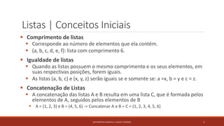 Listas | Conceitos Iniciais
 Comprimento de listas
 Corresponde ao número de elementos que ela contém.
 (a, b, c, d, e, f): lista com comprimento 6.
 Igualdade de listas
 Quando as listas possuem o mesmo comprimento e os seus elementos, em
suas respectivas posições, forem iguais.
 As listas (a, b, c) e (x, y, z) serão iguais se e somente se: a =x, b = y e c = z.
 Concatenação de Listas
 A concatenação das listas A e B resulta em uma lista C, que é formada pelos
elementos de A, seguidos pelos elementos de B
 A = (1, 2, 3) e B = (4, 5, 6) -> Concatenar A e B = C = (1, 2, 3, 4, 5, 6)
3MATEMÁTICA DISCRETA | LISTAS E FATORIAL
 